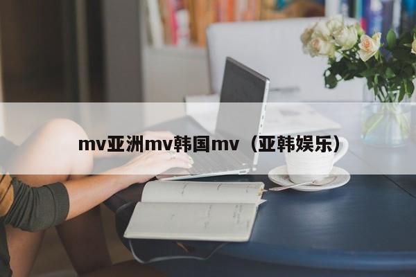 mv亚洲mv韩国mv（亚韩娱乐）