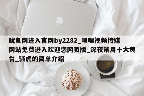 鱿鱼网进入官网by2282_嘿嘿视频传媒网站免费进入欢迎您网页版_深夜禁用十大黄台_骚虎的简单介绍