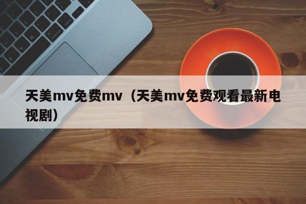 天美mv免费mv（天美mv免费观看最新电视剧）
