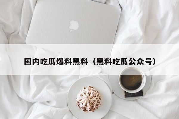 国内吃瓜爆料黑料（黑料吃瓜公众号）