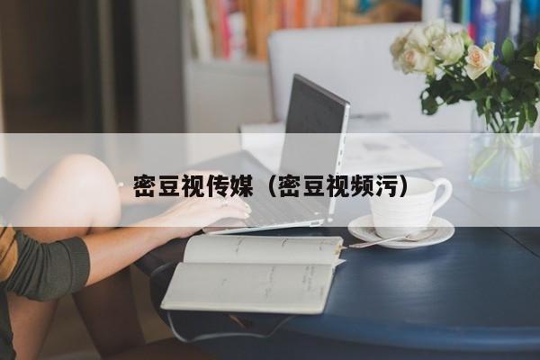 密豆视传媒（密豆视频污）