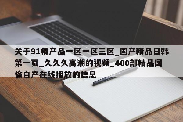 关于91精产品一区一区三区_国产精品日韩第一页_久久久高潮的视频_400部精品国偷自产在线播放的信息