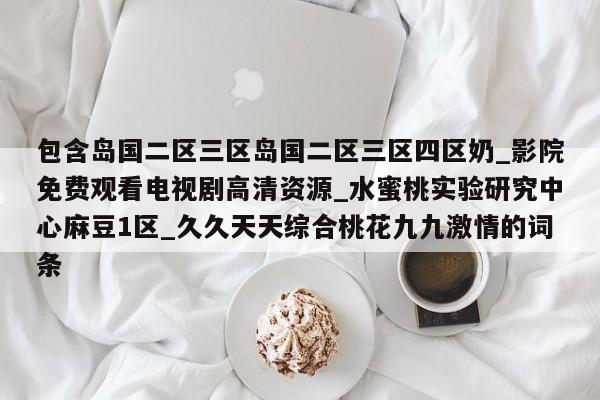 包含岛国二区三区岛国二区三区四区奶_影院免费观看电视剧高清资源_水蜜桃实验研究中心麻豆1区_久久天天综合桃花九九激情的词条