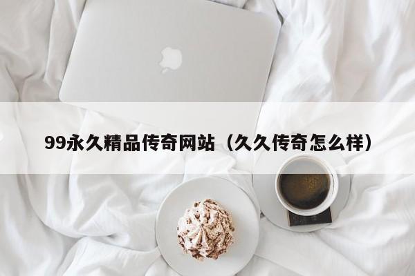 99永久精品传奇网站（久久传奇怎么样）