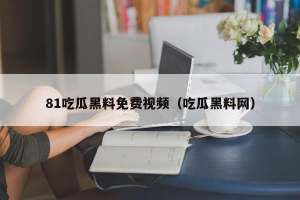 81吃瓜黑料免费视频（吃瓜黑料网）