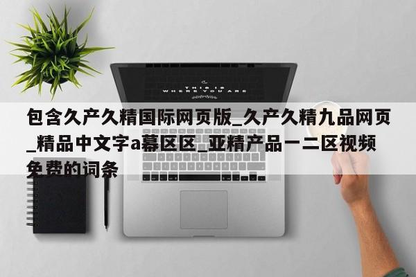 包含久产久精国际网页版_久产久精九品网页_精品中文字a幕区区_亚精产品一二区视频免费的词条