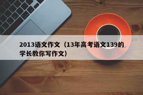 2013语文作文（13年高考语文139的学长教你写作文）
