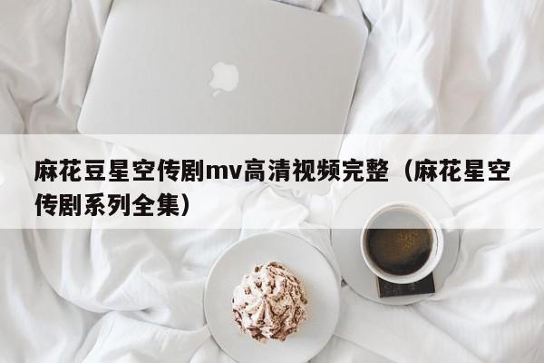麻花豆星空传剧mv高清视频完整（麻花星空传剧系列全集）