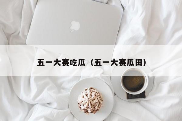 五一大赛吃瓜（五一大赛瓜田）